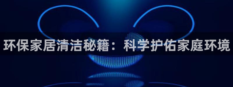 杏宇平台线路测速登录：环保家居清洁秘籍：科学护佑家庭环境