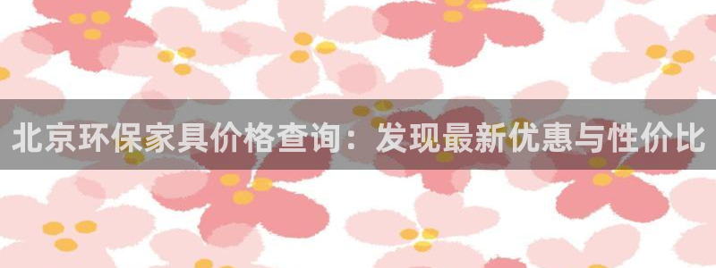 杏宇注册登录官网：北京环保家具价格查询：发现最新优惠与性价比