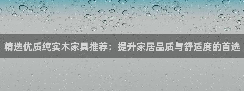 杏宇客户端登录：精选优质纯实木家具推荐：提升家居品质与舒适度